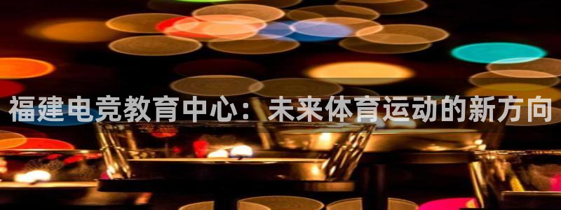 ky电竞馆：福建电竞教育中心：未来体育运动的新方向